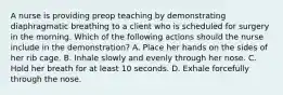 A nurse is providing preop teaching by demonstrating diaphragmatic breathing to a client who is scheduled for surgery in the morning. Which of the following actions should the nurse include in the demonstration? A. Place her hands on the sides of her rib cage. B. Inhale slowly and evenly through her nose. C. Hold her breath for at least 10 seconds. D. Exhale forcefully through the nose.