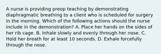 A nurse is providing preop teaching by demonstrating diaphragmatic breathing to a client who is scheduled for surgery in the morning. Which of the following actions should the nurse include in the demonstration? A. Place her hands on the sides of her rib cage. B. Inhale slowly and evenly through her nose. C. Hold her breath for at least 10 seconds. D. Exhale forcefully through the nose.