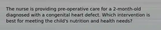 The nurse is providing pre-operative care for a 2-month-old diagnosed with a congenital heart defect. Which intervention is best for meeting the child's nutrition and health needs?