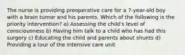 The nurse is providing preoperative care for a 7-year-old boy with a brain tumor and his parents. Which of the following is the priority intervention? a) Assessing the child's level of consciousness b) Having him talk to a child who has had this surgery c) Educating the child and parents about shunts d) Providing a tour of the intensive care unit