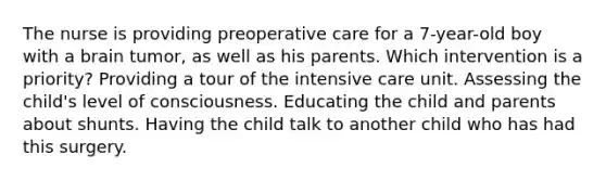 The nurse is providing preoperative care for a 7-year-old boy with a brain tumor, as well as his parents. Which intervention is a priority? Providing a tour of the intensive care unit. Assessing the child's level of consciousness. Educating the child and parents about shunts. Having the child talk to another child who has had this surgery.