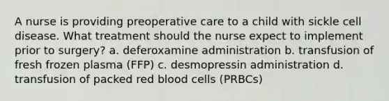 A nurse is providing preoperative care to a child with sickle cell disease. What treatment should the nurse expect to implement prior to surgery? a. deferoxamine administration b. transfusion of fresh frozen plasma (FFP) c. desmopressin administration d. transfusion of packed red blood cells (PRBCs)