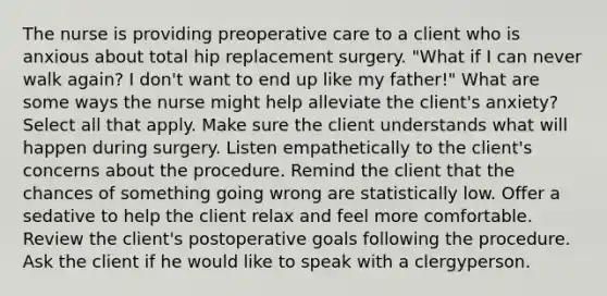 The nurse is providing preoperative care to a client who is anxious about total hip replacement surgery. "What if I can never walk again? I don't want to end up like my father!" What are some ways the nurse might help alleviate the client's anxiety? Select all that apply. Make sure the client understands what will happen during surgery. Listen empathetically to the client's concerns about the procedure. Remind the client that the chances of something going wrong are statistically low. Offer a sedative to help the client relax and feel more comfortable. Review the client's postoperative goals following the procedure. Ask the client if he would like to speak with a clergyperson.