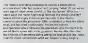 The nurse is providing preoperative care to a client who is anxious about total hip replacement surgery. "What if I can never walk again? I don't want to end up like my father!" What are some ways the nurse might help alleviate the client's anxiety? Select all that apply. Listen empathetically to the client's concerns about the procedure. Offer a sedative to help the client relax and feel more comfortable. Review the client's postoperative goals following the procedure. Ask the client if he would like to speak with a clergyperson. Remind the client that the chances of something going wrong are statistically low. Make sure the client understands what will happen during surgery.