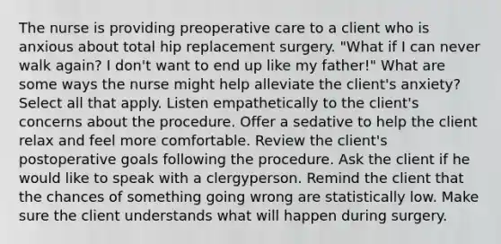 The nurse is providing preoperative care to a client who is anxious about total hip replacement surgery. "What if I can never walk again? I don't want to end up like my father!" What are some ways the nurse might help alleviate the client's anxiety? Select all that apply. Listen empathetically to the client's concerns about the procedure. Offer a sedative to help the client relax and feel more comfortable. Review the client's postoperative goals following the procedure. Ask the client if he would like to speak with a clergyperson. Remind the client that the chances of something going wrong are statistically low. Make sure the client understands what will happen during surgery.