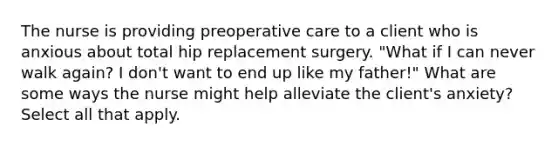 The nurse is providing preoperative care to a client who is anxious about total hip replacement surgery. "What if I can never walk again? I don't want to end up like my father!" What are some ways the nurse might help alleviate the client's anxiety? Select all that apply.