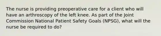 The nurse is providing preoperative care for a client who will have an arthroscopy of the left knee. As part of the Joint Commission National Patient Safety Goals (NPSG), what will the nurse be required to do?