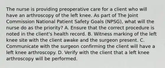 The nurse is providing preoperative care for a client who will have an arthroscopy of the left knee. As part of The Joint Commission National Patient Safety Goals (NPSG), what will the nurse do as the priority? A. Ensure that the correct procedure is noted in the client's health record. B. Witness marking of the left knee site with the client awake and the surgeon present. C. Communicate with the surgeon confirming the client will have a left knee arthroscopy. D. Verify with the client that a left knee arthroscopy will be performed.