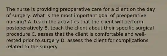 The nurse is providing preoperative care for a client on the day of surgery. What is the most important goal of preoperative nursing? A. teach the activities that the client will perform postoperatively B. teach the client about their specific surgical procedure C. assess that the client is comfortable and well-rested prior to surgery D. assess the client for complications related to the surgery