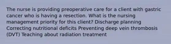 The nurse is providing preoperative care for a client with gastric cancer who is having a resection. What is the nursing management priority for this client? Discharge planning Correcting nutritional deficits Preventing deep vein thrombosis (DVT) Teaching about radiation treatment