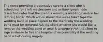 The nurse providing preoperative care to a client who is scheduled for a left mastectomy and axillary lymph node dissection notes that the client is wearing a wedding band on her left ring finger. Which action should the nurse take? Tape the wedding band in place Explain to the client why the wedding band must be removed Ask the client whether she would like to remove the wedding band or wear it to surgery Ask the client to sign a release to free the hospital of responsibility if the wedding band is lost during surgery