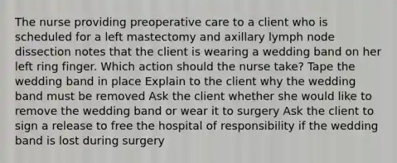 The nurse providing preoperative care to a client who is scheduled for a left mastectomy and axillary lymph node dissection notes that the client is wearing a wedding band on her left ring finger. Which action should the nurse take? Tape the wedding band in place Explain to the client why the wedding band must be removed Ask the client whether she would like to remove the wedding band or wear it to surgery Ask the client to sign a release to free the hospital of responsibility if the wedding band is lost during surgery