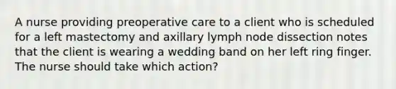 A nurse providing preoperative care to a client who is scheduled for a left mastectomy and axillary lymph node dissection notes that the client is wearing a wedding band on her left ring finger. The nurse should take which action?