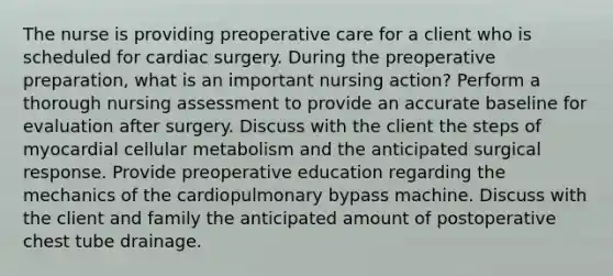 The nurse is providing preoperative care for a client who is scheduled for cardiac surgery. During the preoperative preparation, what is an important nursing action? Perform a thorough nursing assessment to provide an accurate baseline for evaluation after surgery. Discuss with the client the steps of myocardial cellular metabolism and the anticipated surgical response. Provide preoperative education regarding the mechanics of the cardiopulmonary bypass machine. Discuss with the client and family the anticipated amount of postoperative chest tube drainage.