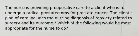 The nurse is providing preoperative care to a client who is to undergo a radical prostatectomy for prostate cancer. The client's plan of care includes the nursing diagnosis of "anxiety related to surgery and its outcome." Which of the following would be most appropriate for the nurse to do?