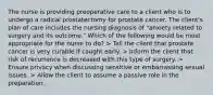 The nurse is providing preoperative care to a client who is to undergo a radical prostatectomy for prostate cancer. The client's plan of care includes the nursing diagnosis of "anxiety related to surgery and its outcome." Which of the following would be most appropriate for the nurse to do? > Tell the client that prostate cancer is very curable if caught early. > Inform the client that risk of recurrence is decreased with this type of surgery. > Ensure privacy when discussing sensitive or embarrassing sexual issues. > Allow the client to assume a passive role in the preparation.