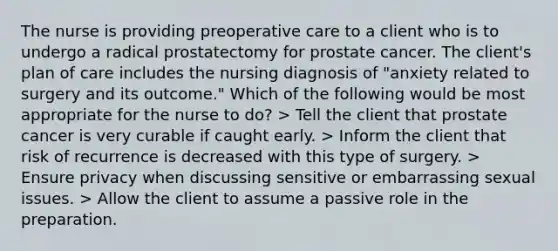 The nurse is providing preoperative care to a client who is to undergo a radical prostatectomy for prostate cancer. The client's plan of care includes the nursing diagnosis of "anxiety related to surgery and its outcome." Which of the following would be most appropriate for the nurse to do? > Tell the client that prostate cancer is very curable if caught early. > Inform the client that risk of recurrence is decreased with this type of surgery. > Ensure privacy when discussing sensitive or embarrassing sexual issues. > Allow the client to assume a passive role in the preparation.