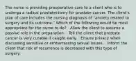 The nurse is providing preoperative care to a client who is to undergo a radical prostatectomy for prostate cancer. The client's plan of care includes the nursing diagnosis of "anxiety related to surgery and its outcome." Which of the following would be most appropriate for the nurse to do? · Allow the client to assume a passive role in the preparation. · Tell the client that prostate cancer is very curable if caught early. · Ensure privacy when discussing sensitive or embarrassing sexual issues. · Inform the client that risk of recurrence is decreased with this type of surgery.