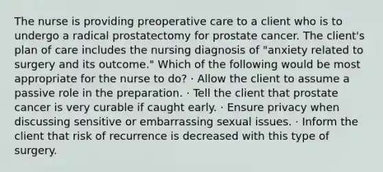 The nurse is providing preoperative care to a client who is to undergo a radical prostatectomy for prostate cancer. The client's plan of care includes the nursing diagnosis of "anxiety related to surgery and its outcome." Which of the following would be most appropriate for the nurse to do? · Allow the client to assume a passive role in the preparation. · Tell the client that prostate cancer is very curable if caught early. · Ensure privacy when discussing sensitive or embarrassing sexual issues. · Inform the client that risk of recurrence is decreased with this type of surgery.