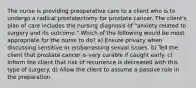 The nurse is providing preoperative care to a client who is to undergo a radical prostatectomy for prostate cancer. The client's plan of care includes the nursing diagnosis of "anxiety related to surgery and its outcome." Which of the following would be most appropriate for the nurse to do? a) Ensure privacy when discussing sensitive or embarrassing sexual issues. b) Tell the client that prostate cancer is very curable if caught early. c) Inform the client that risk of recurrence is decreased with this type of surgery. d) Allow the client to assume a passive role in the preparation.