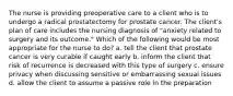 The nurse is providing preoperative care to a client who is to undergo a radical prostatectomy for prostate cancer. The client's plan of care includes the nursing diagnosis of "anxiety related to surgery and its outcome." Which of the following would be most appropriate for the nurse to do? a. tell the client that prostate cancer is very curable if caught early b. inform the client that risk of recurrence is decreased with this type of surgery c. ensure privacy when discussing sensitive or embarrassing sexual issues d. allow the client to assume a passive role in the preparation