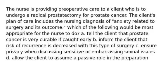 The nurse is providing preoperative care to a client who is to undergo a radical prostatectomy for prostate cancer. The client's plan of care includes the nursing diagnosis of "anxiety related to surgery and its outcome." Which of the following would be most appropriate for the nurse to do? a. tell the client that prostate cancer is very curable if caught early b. inform the client that risk of recurrence is decreased with this type of surgery c. ensure privacy when discussing sensitive or embarrassing sexual issues d. allow the client to assume a passive role in the preparation