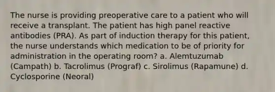 The nurse is providing preoperative care to a patient who will receive a transplant. The patient has high panel reactive antibodies (PRA). As part of induction therapy for this patient, the nurse understands which medication to be of priority for administration in the operating room? a. Alemtuzumab (Campath) b. Tacrolimus (Prograf) c. Sirolimus (Rapamune) d. Cyclosporine (Neoral)