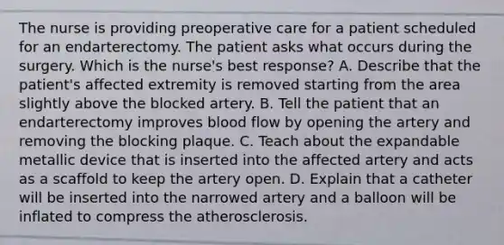 The nurse is providing preoperative care for a patient scheduled for an endarterectomy. The patient asks what occurs during the surgery. Which is the nurse's best response? A. Describe that the patient's affected extremity is removed starting from the area slightly above the blocked artery. B. Tell the patient that an endarterectomy improves blood flow by opening the artery and removing the blocking plaque. C. Teach about the expandable metallic device that is inserted into the affected artery and acts as a scaffold to keep the artery open. D. Explain that a catheter will be inserted into the narrowed artery and a balloon will be inflated to compress the atherosclerosis.