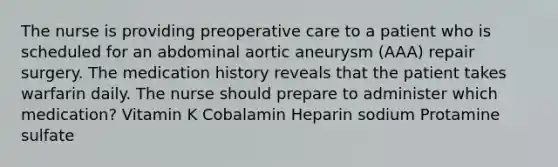 The nurse is providing preoperative care to a patient who is scheduled for an abdominal aortic aneurysm (AAA) repair surgery. The medication history reveals that the patient takes warfarin daily. The nurse should prepare to administer which medication? Vitamin K Cobalamin Heparin sodium Protamine sulfate