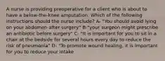 A nurse is providing preoperative for a client who is about to have a below-the-knee amputation. Which of the following instructions should the nurse include? A- "You should avoid lying on your abdomen after surgery" B-"your surgeon might prescribe an antibiotic before surgery" C- "It is important for you to sit in a chair at the bedside for several hours every day to reduce the risk of pneumonia" D- "To promote wound healing, it is important for you to reduce your intake