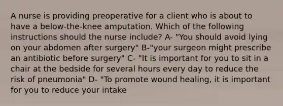 A nurse is providing preoperative for a client who is about to have a below-the-knee amputation. Which of the following instructions should the nurse include? A- "You should avoid lying on your abdomen after surgery" B-"your surgeon might prescribe an antibiotic before surgery" C- "It is important for you to sit in a chair at the bedside for several hours every day to reduce the risk of pneumonia" D- "To promote wound healing, it is important for you to reduce your intake