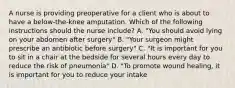 A nurse is providing preoperative for a client who is about to have a below-the-knee amputation. Which of the following instructions should the nurse include? A. "You should avoid lying on your abdomen after surgery" B. "Your surgeon might prescribe an antibiotic before surgery" C. "It is important for you to sit in a chair at the bedside for several hours every day to reduce the risk of pneumonia" D. "To promote wound healing, it is important for you to reduce your intake