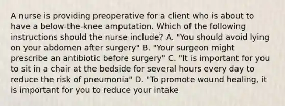 A nurse is providing preoperative for a client who is about to have a below-the-knee amputation. Which of the following instructions should the nurse include? A. "You should avoid lying on your abdomen after surgery" B. "Your surgeon might prescribe an antibiotic before surgery" C. "It is important for you to sit in a chair at the bedside for several hours every day to reduce the risk of pneumonia" D. "To promote wound healing, it is important for you to reduce your intake