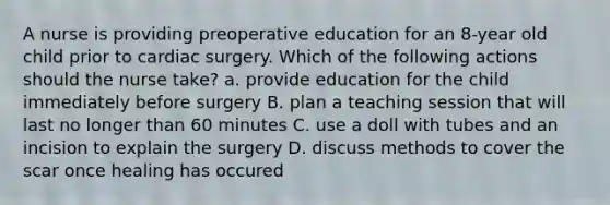 A nurse is providing preoperative education for an 8-year old child prior to cardiac surgery. Which of the following actions should the nurse take? a. provide education for the child immediately before surgery B. plan a teaching session that will last no longer than 60 minutes C. use a doll with tubes and an incision to explain the surgery D. discuss methods to cover the scar once healing has occured