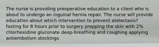 The nurse is providing preoperative education to a client who is about to undergo an inguinal hernia repair. The nurse will provide education about which intervention to prevent atelectasis? fasting for 8 hours prior to surgery prepping the skin with 2% chlorhexidine gluconate deep-breathing and coughing applying antiembolism stockings