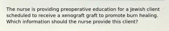 The nurse is providing preoperative education for a Jewish client scheduled to receive a xenograft graft to promote burn healing. Which information should the nurse provide this client?