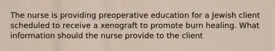 The nurse is providing preoperative education for a Jewish client scheduled to receive a xenograft to promote burn healing. What information should the nurse provide to the client