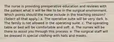 The nurse is providing preoperative education and reviews with the patient what it will be like to be in the surgical environment. Which points should the nurse include in the teaching session? (Select all that apply.) a. The operative suite will be very dark. b. The family is not allowed in the operating suite. c. The operating table or bed will be comfortable and soft. d. The nurses will be there to assist you through this process. e. The surgical staff will be dressed in special clothing with hats and masks.