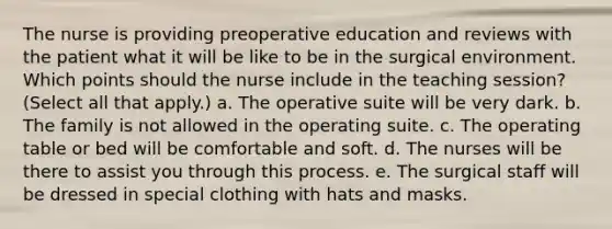 The nurse is providing preoperative education and reviews with the patient what it will be like to be in the surgical environment. Which points should the nurse include in the teaching session? (Select all that apply.) a. The operative suite will be very dark. b. The family is not allowed in the operating suite. c. The operating table or bed will be comfortable and soft. d. The nurses will be there to assist you through this process. e. The surgical staff will be dressed in special clothing with hats and masks.