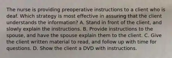 The nurse is providing preoperative instructions to a client who is deaf. Which strategy is most effective in assuring that the client understands the information? A. Stand in front of the client, and slowly explain the instructions. B. Provide instructions to the spouse, and have the spouse explain them to the client. C. Give the client written material to read, and follow up with time for questions. D. Show the client a DVD with instructions.