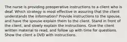 The nurse is providing preoperative instructions to a client who is deaf. Which strategy is most effective in assuring that the client understands the information? Provide instructions to the spouse, and have the spouse explain them to the client. Stand in front of the client, and slowly explain the instructions. Give the client written material to read, and follow up with time for questions. Show the client a DVD with instructions.