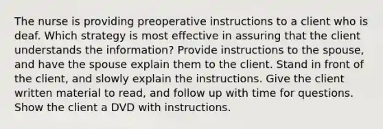 The nurse is providing preoperative instructions to a client who is deaf. Which strategy is most effective in assuring that the client understands the information? Provide instructions to the spouse, and have the spouse explain them to the client. Stand in front of the client, and slowly explain the instructions. Give the client written material to read, and follow up with time for questions. Show the client a DVD with instructions.