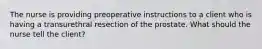 The nurse is providing preoperative instructions to a client who is having a transurethral resection of the prostate. What should the nurse tell the client?