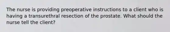 The nurse is providing preoperative instructions to a client who is having a transurethral resection of the prostate. What should the nurse tell the client?