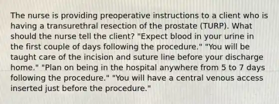 The nurse is providing preoperative instructions to a client who is having a transurethral resection of the prostate (TURP). What should the nurse tell the client? "Expect blood in your urine in the first couple of days following the procedure." "You will be taught care of the incision and suture line before your discharge home." "Plan on being in the hospital anywhere from 5 to 7 days following the procedure." "You will have a central venous access inserted just before the procedure."