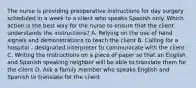 The nurse is providing preoperative instructions for day surgery scheduled in a week to a client who speaks Spanish only. Which action is the best way for the nurse to ensure that the client understands the instructions? A. Relying on the use of hand signals and demonstrations to teach the client B. Calling for a hospital - designated interpreter to communicate with the client C. Writing the instructions on a piece of paper so that an English and Spanish speaking neighbor will be able to translate them for the client D. Ask a family member who speaks English and Spanish to translate for the client