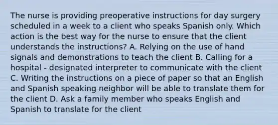 The nurse is providing preoperative instructions for day surgery scheduled in a week to a client who speaks Spanish only. Which action is the best way for the nurse to ensure that the client understands the instructions? A. Relying on the use of hand signals and demonstrations to teach the client B. Calling for a hospital - designated interpreter to communicate with the client C. Writing the instructions on a piece of paper so that an English and Spanish speaking neighbor will be able to translate them for the client D. Ask a family member who speaks English and Spanish to translate for the client