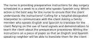 The nurse is providing preoperative instructions for day surgery scheduled in a week to a client who speaks Spanish only. Which action is the best way for the nurse to ensure that the client understands the instructions? Calling for a hospital-designated interpreter to communicate with the client Asking a family member who speaks English and Spanish to translate for the client Relying on the use of hand signals and demonstrations to teach the client about the preoperative procedures Writing the instructions on a piece of paper so that an English and Spanish speaking neighbor will be able to translate them for the client