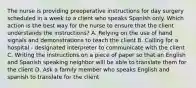 The nurse is providing preoperative instructions for day surgery scheduled in a week to a client who speaks Spanish only. Which action is the best way for the nurse to ensure that the client understands the instructions? A. Relying on the use of hand signals and demonstrations to teach the client B. Calling for a hospital - designated interpreter to communicate with the client C. Writing the instructions on a piece of paper so that an English and Spanish speaking neighbor will be able to translate them for the client D. Ask a family member who speaks English and spanish to translate for the client