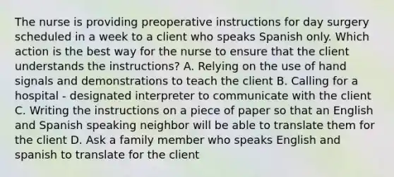 The nurse is providing preoperative instructions for day surgery scheduled in a week to a client who speaks Spanish only. Which action is the best way for the nurse to ensure that the client understands the instructions? A. Relying on the use of hand signals and demonstrations to teach the client B. Calling for a hospital - designated interpreter to communicate with the client C. Writing the instructions on a piece of paper so that an English and Spanish speaking neighbor will be able to translate them for the client D. Ask a family member who speaks English and spanish to translate for the client